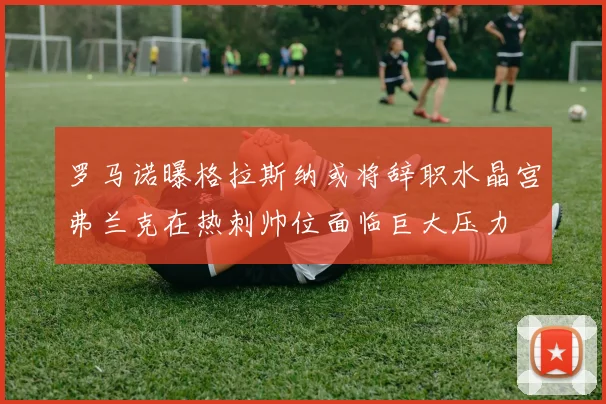罗马诺曝格拉斯纳或将辞职水晶宫弗兰克在热刺帅位面临巨大压力