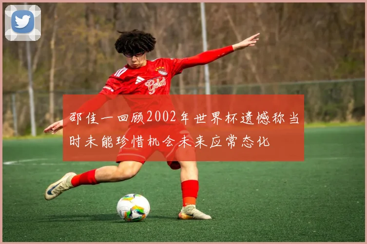 邵佳一回顾2002年世界杯遗憾称当时未能珍惜机会未来应常态化