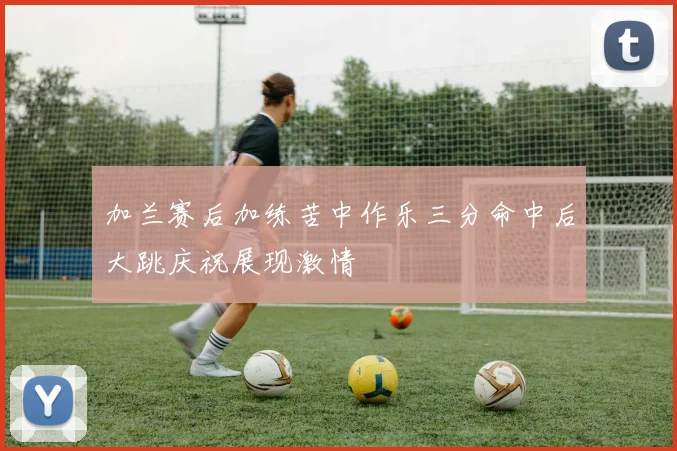加兰赛后加练苦中作乐三分命中后大跳庆祝展现激情