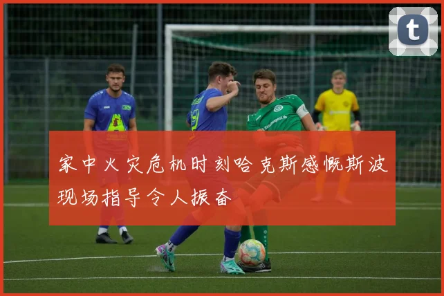 家中火灾危机时刻哈克斯感慨斯波现场指导令人振奋