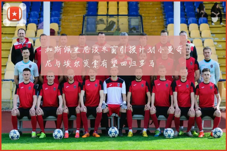 加斯佩里尼谈冬窗引援计划小曼奇尼与埃尔莫索有望回归罗马