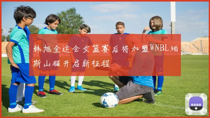 韩旭全运会女篮赛后将加盟WNBL珀斯山猫开启新征程