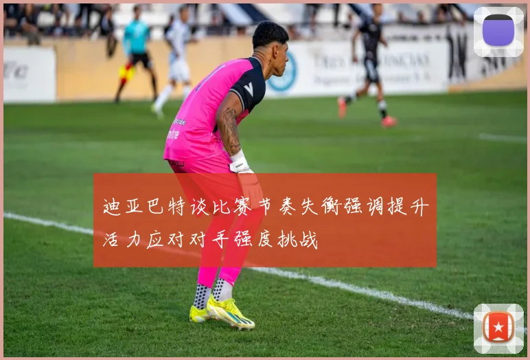 迪亚巴特谈比赛节奏失衡强调提升活力应对对手强度挑战