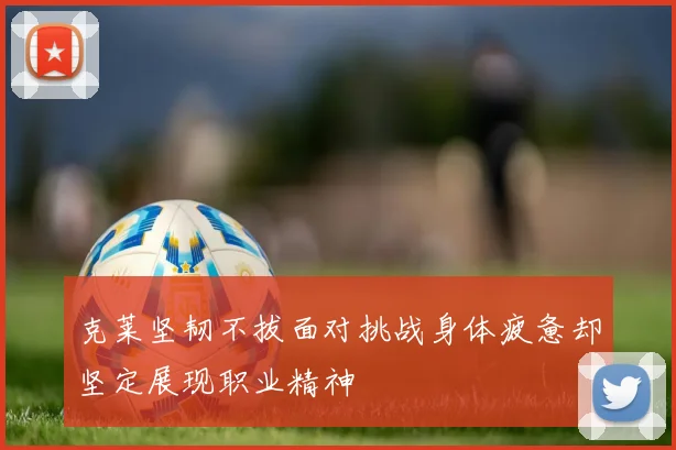 克莱坚韧不拔面对挑战身体疲惫却坚定展现职业精神
