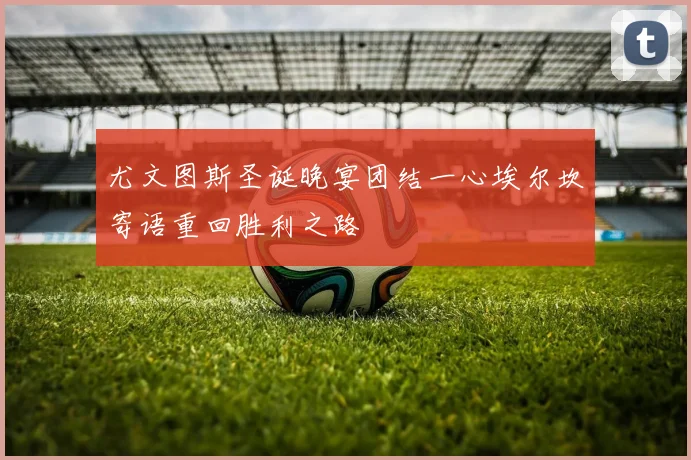 尤文图斯圣诞晚宴团结一心埃尔坎寄语重回胜利之路