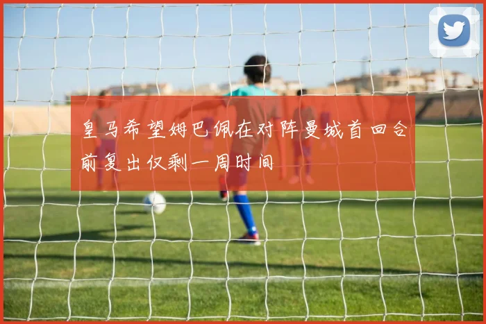 皇马希望姆巴佩在对阵曼城首回合前复出仅剩一周时间