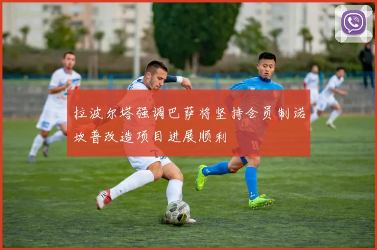 拉波尔塔强调巴萨将坚持会员制诺坎普改造项目进展顺利