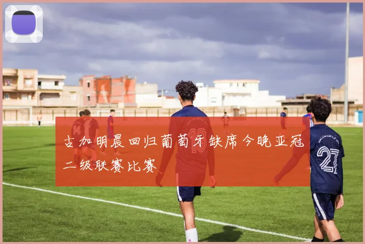 古加明晨回归葡萄牙缺席今晚亚冠二级联赛比赛