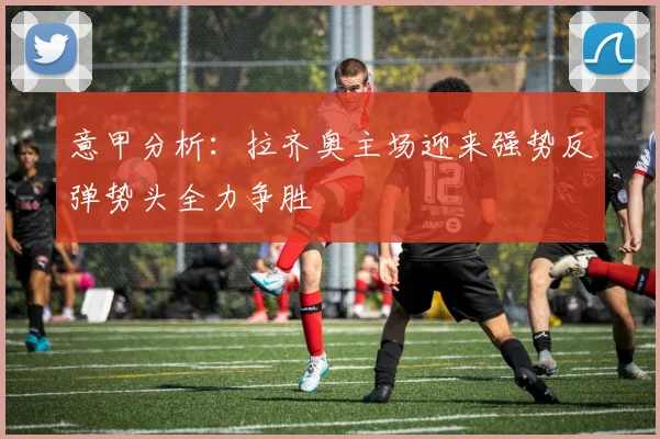 意甲分析：拉齐奥主场迎来强势反弹势头全力争胜