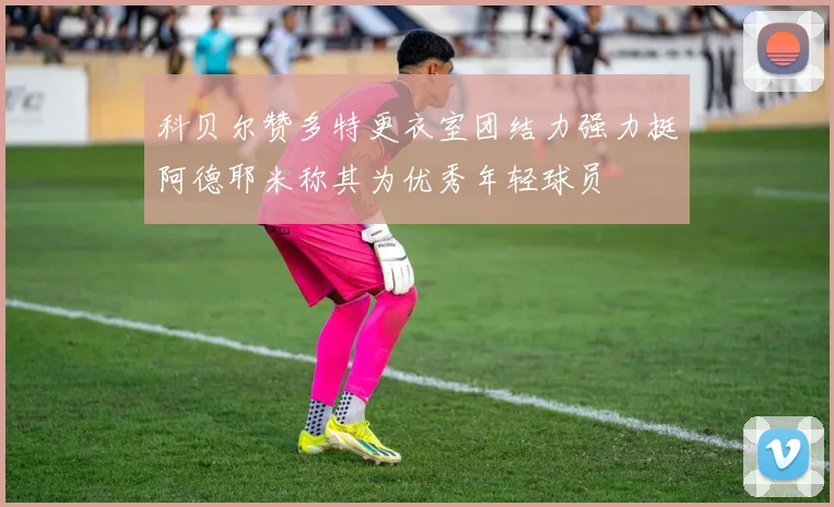 科贝尔赞多特更衣室团结力强力挺阿德耶米称其为优秀年轻球员