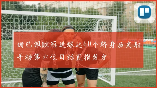 姆巴佩欧冠进球达60个跻身历史射手榜第六位目标直指劳尔