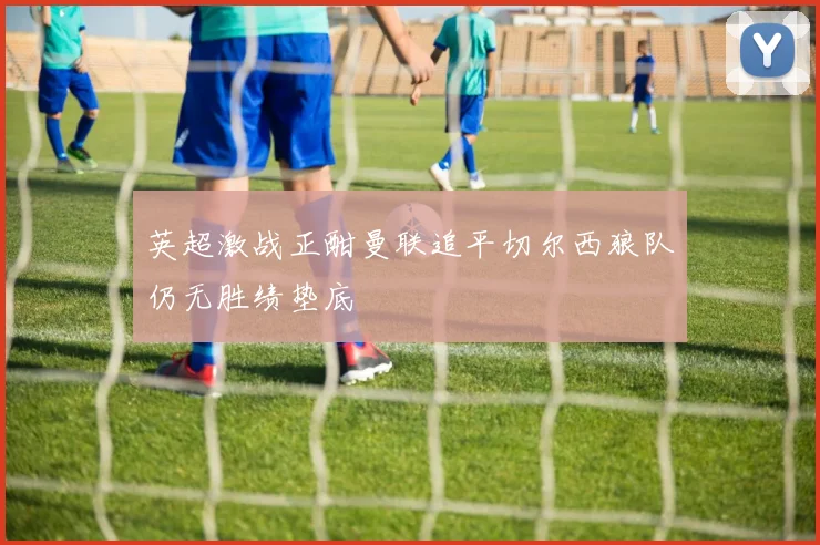 英超激战正酣曼联追平切尔西狼队仍无胜绩垫底