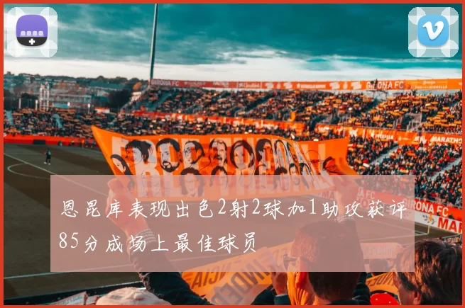 恩昆库表现出色2射2球加1助攻获评85分成场上最佳球员