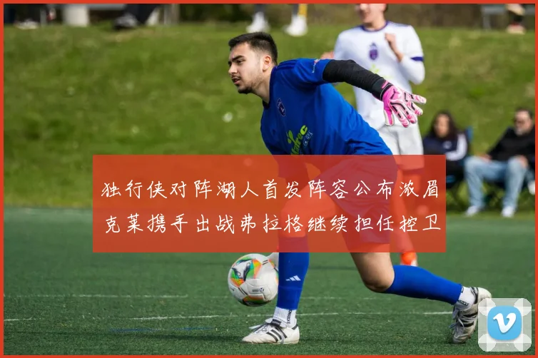 独行侠对阵湖人首发阵容公布浓眉克莱携手出战弗拉格继续担任控卫