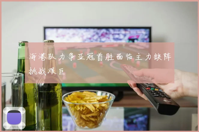 海港队力争亚冠首胜面临主力缺阵挑战艰巨