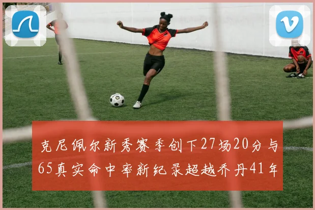 克尼佩尔新秀赛季创下27场20分与65真实命中率新纪录超越乔丹41年历史